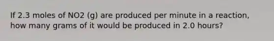 If 2.3 moles of NO2 (g) are produced per minute in a reaction, how many grams of it would be produced in 2.0 hours?