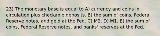 23) The monetary base is equal to A) currency and coins in circulation plus checkable deposits. B) the sum of coins, Federal Reserve notes, and gold at the Fed. C) M2. D) M1. E) the sum of coins, Federal Reserve notes, and banks' reserves at the Fed.