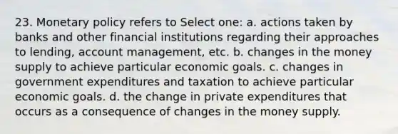 23. <a href='https://www.questionai.com/knowledge/kEE0G7Llsx-monetary-policy' class='anchor-knowledge'>monetary policy</a> refers to Select one: a. actions taken by banks and other financial institutions regarding their approaches to lending, account management, etc. b. changes in the money supply to achieve particular economic goals. c. changes in government expenditures and taxation to achieve particular economic goals. d. the change in private expenditures that occurs as a consequence of changes in the money supply.