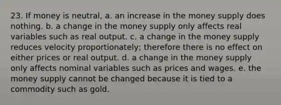 23. If money is neutral, a. an increase in the money supply does nothing. b. a change in the money supply only affects real variables such as real output. c. a change in the money supply reduces velocity proportionately; therefore there is no effect on either prices or real output. d. a change in the money supply only affects nominal variables such as prices and wages. e. the money supply cannot be changed because it is tied to a commodity such as gold.