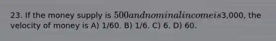 23. If the money supply is 500 and nominal income is3,000, the velocity of money is A) 1/60. B) 1/6. C) 6. D) 60.