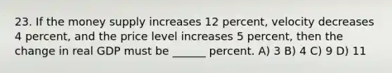 23. If the money supply increases 12 percent, velocity decreases 4 percent, and the price level increases 5 percent, then the change in real GDP must be ______ percent. A) 3 B) 4 C) 9 D) 11