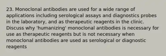 23. Monoclonal antibodies are used for a wide range of applications including serological assays and diagnostics probes in the laboratory, and as therapeutic reagents in the clinic. Discuss why 'humanizing' monoclonal antibodies is necessary for use as therapeutic reagents but is not necessary when monoclonal antibodies are used as serological or diagnostic reagents