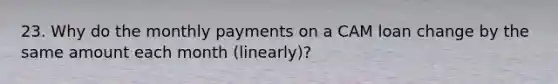 23. Why do the monthly payments on a CAM loan change by the same amount each month (linearly)?