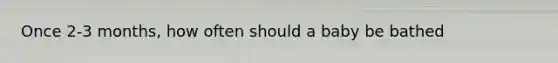 Once 2-3 months, how often should a baby be bathed