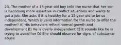 23. The mother of a 15-year-old boy tells the nurse that her son is becoming more assertive in conflict situations and wants to get a job. She asks if it is healthy for a 15-year-old to be so independent. Which is valid information for the nurse to offer the mother? A) His behaviors reflect normal growth and development B) He is overly independent C) It sounds like he is trying to avoid her D) She should observe for signs of substance abuse