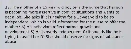 23. The mother of a 15-year-old boy tells the nurse that her son is becoming more assertive in conflict situations and wants to get a job. She asks if it is healthy for a 15-year-old to be so independent. Which is valid information for the nurse to offer the mother? A) His behaviors reflect normal growth and development B) He is overly independent C) It sounds like he is trying to avoid her D) She should observe for signs of substance abuse