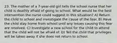 23. The mother of a 7-year-old girl tells the school nurse that her child is deathly afraid of going to school. What would be the best intervention the nurse could suggest in this situation? A) Return the child to school and investigate the cause of the fear. B) Have the child stay home from school until any issues causing this fear are resolved. C) Investigate a new school for the child to attend that the child will not be afraid of. D) Tell the child that privileges will be taken away if she does not return to school.