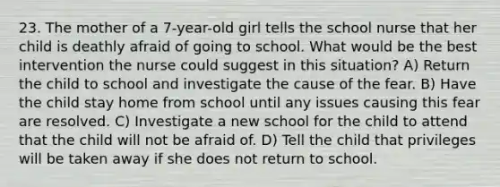 23. The mother of a 7-year-old girl tells the school nurse that her child is deathly afraid of going to school. What would be the best intervention the nurse could suggest in this situation? A) Return the child to school and investigate the cause of the fear. B) Have the child stay home from school until any issues causing this fear are resolved. C) Investigate a new school for the child to attend that the child will not be afraid of. D) Tell the child that privileges will be taken away if she does not return to school.