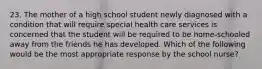 23. The mother of a high school student newly diagnosed with a condition that will require special health care services is concerned that the student will be required to be home-schooled away from the friends he has developed. Which of the following would be the most appropriate response by the school nurse?