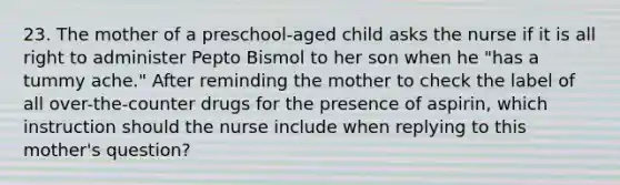 23. The mother of a preschool-aged child asks the nurse if it is all right to administer Pepto Bismol to her son when he "has a tummy ache." After reminding the mother to check the label of all over-the-counter drugs for the presence of aspirin, which instruction should the nurse include when replying to this mother's question?