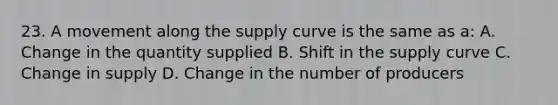 23. A movement along the supply curve is the same as a: A. Change in the quantity supplied B. Shift in the supply curve C. Change in supply D. Change in the number of producers