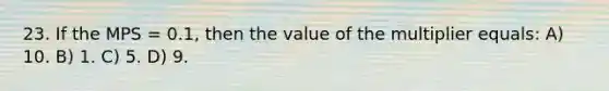 23. If the MPS = 0.1, then the value of the multiplier equals: A) 10. B) 1. C) 5. D) 9.