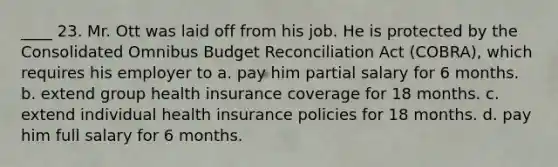 ____ 23. Mr. Ott was laid off from his job. He is protected by the Consolidated Omnibus Budget Reconciliation Act (COBRA), which requires his employer to a. pay him partial salary for 6 months. b. extend group health insurance coverage for 18 months. c. extend individual health insurance policies for 18 months. d. pay him full salary for 6 months.