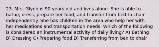 23. Mrs. Glynn is 90 years old and lives alone. She is able to bathe, dress, prepare her food, and transfer from bed to chair independently. She has children in the area who help her with her medications and transportation needs. Which of the following is considered an instrumental activity of daily living? A) Bathing B) Dressing C) Preparing food D) Transferring from bed to chair