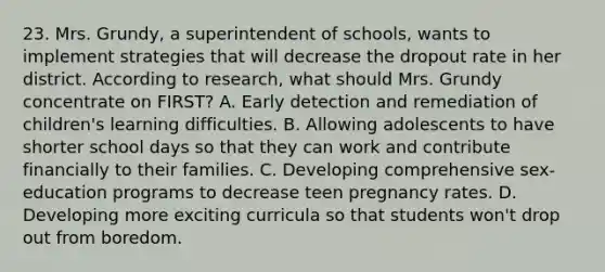 23. Mrs. Grundy, a superintendent of schools, wants to implement strategies that will decrease the dropout rate in her district. According to research, what should Mrs. Grundy concentrate on FIRST? A. Early detection and remediation of children's learning difficulties. B. Allowing adolescents to have shorter school days so that they can work and contribute financially to their families. C. Developing comprehensive sex-education programs to decrease teen pregnancy rates. D. Developing more exciting curricula so that students won't drop out from boredom.