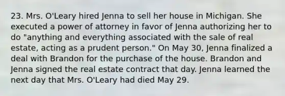 23. Mrs. O'Leary hired Jenna to sell her house in Michigan. She executed a power of attorney in favor of Jenna authorizing her to do "anything and everything associated with the sale of real estate, acting as a prudent person." On May 30, Jenna finalized a deal with Brandon for the purchase of the house. Brandon and Jenna signed the real estate contract that day. Jenna learned the next day that Mrs. O'Leary had died May 29.