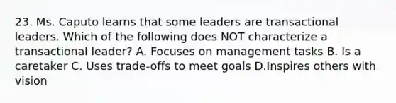 23. Ms. Caputo learns that some leaders are transactional leaders. Which of the following does NOT characterize a transactional leader? A. Focuses on management tasks B. Is a caretaker C. Uses trade-offs to meet goals D.Inspires others with vision