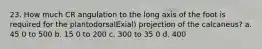 23. How much CR angulation to the long axis of the foot is required for the plantodorsalExial) projection of the calcaneus? a. 45 0 to 500 b. 15 0 to 200 c. 300 to 35 0 d. 400