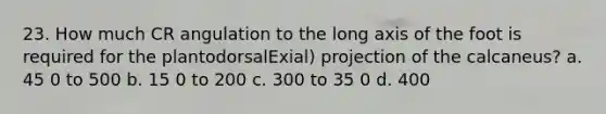 23. How much CR angulation to the long axis of the foot is required for the plantodorsalExial) projection of the calcaneus? a. 45 0 to 500 b. 15 0 to 200 c. 300 to 35 0 d. 400