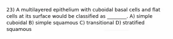 23) A multilayered epithelium with cuboidal basal cells and flat cells at its surface would be classified as ________. A) simple cuboidal B) simple squamous C) transitional D) stratified squamous