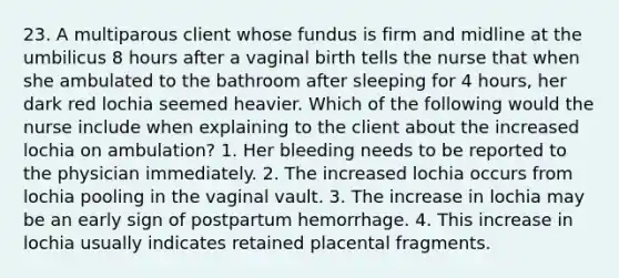 23. A multiparous client whose fundus is firm and midline at the umbilicus 8 hours after a vaginal birth tells the nurse that when she ambulated to the bathroom after sleeping for 4 hours, her dark red lochia seemed heavier. Which of the following would the nurse include when explaining to the client about the increased lochia on ambulation? 1. Her bleeding needs to be reported to the physician immediately. 2. The increased lochia occurs from lochia pooling in the vaginal vault. 3. The increase in lochia may be an early sign of postpartum hemorrhage. 4. This increase in lochia usually indicates retained placental fragments.