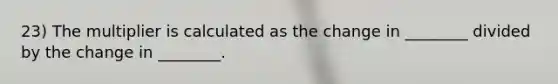 23) The multiplier is calculated as the change in ________ divided by the change in ________.