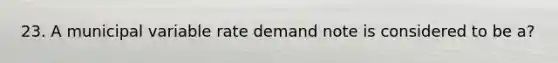 23. A municipal variable rate demand note is considered to be a?