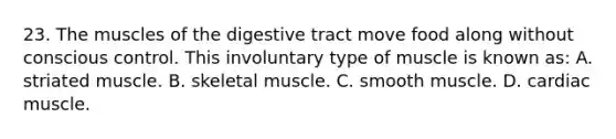 23. The muscles of the digestive tract move food along without conscious control. This involuntary type of muscle is known as: A. striated muscle. B. skeletal muscle. C. smooth muscle. D. cardiac muscle.