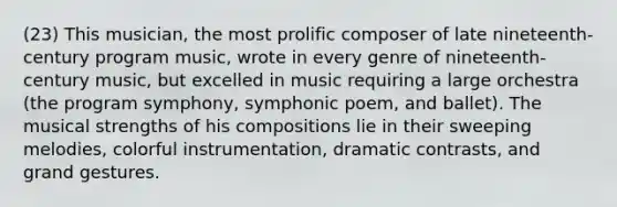 (23) This musician, the most prolific composer of late nineteenth-century program music, wrote in every genre of nineteenth-century music, but excelled in music requiring a large orchestra (the program symphony, symphonic poem, and ballet). The musical strengths of his compositions lie in their sweeping melodies, colorful instrumentation, dramatic contrasts, and grand gestures.