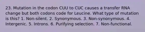 23. Mutation in the codon CUU to CUC causes a transfer RNA change but both codons code for Leucine. What type of mutation is this? 1. Non-silent. 2. Synonymous. 3. Non-synonymous. 4. Intergenic. 5. Introns. 6. Purifying selection. 7. Non-functional.