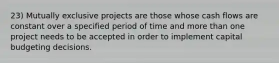 23) Mutually exclusive projects are those whose cash flows are constant over a specified period of time and <a href='https://www.questionai.com/knowledge/keWHlEPx42-more-than' class='anchor-knowledge'>more than</a> one project needs to be accepted in order to implement capital budgeting decisions.