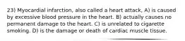 23) Myocardial infarction, also called a heart attack, A) is caused by excessive blood pressure in the heart. B) actually causes no permanent damage to the heart. C) is unrelated to cigarette smoking. D) is the damage or death of cardiac muscle tissue.