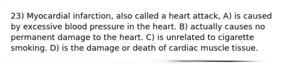 23) Myocardial infarction, also called a heart attack, A) is caused by excessive blood pressure in the heart. B) actually causes no permanent damage to the heart. C) is unrelated to cigarette smoking. D) is the damage or death of cardiac muscle tissue.