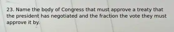 23. Name the body of Congress that must approve a treaty that the president has negotiated and the fraction the vote they must approve it by.