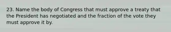 23. Name the body of Congress that must approve a treaty that the President has negotiated and the fraction of the vote they must approve it by.