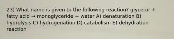 23) What name is given to the following reaction? glycerol + fatty acid → monoglyceride + water A) denaturation B) hydrolysis C) hydrogenation D) catabolism E) dehydration reaction