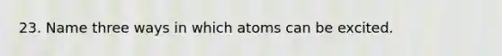 23. Name three ways in which atoms can be excited.