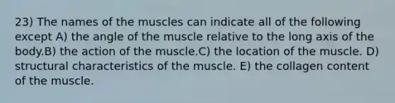 23) The names of the muscles can indicate all of the following except A) the angle of the muscle relative to the long axis of the body.B) the action of the muscle.C) the location of the muscle. D) structural characteristics of the muscle. E) the collagen content of the muscle.