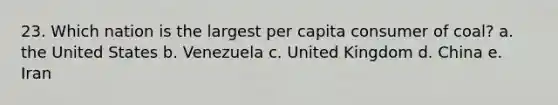 23. Which nation is the largest per capita consumer of coal? a. the United States b. Venezuela c. United Kingdom d. China e. Iran