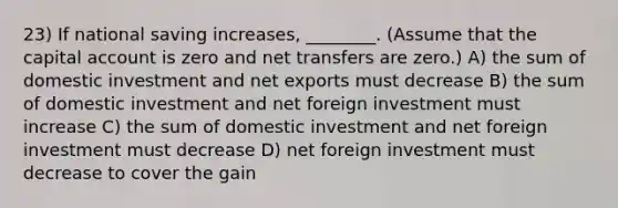 23) If national saving increases, ________. (Assume that the capital account is zero and net transfers are zero.) A) the sum of domestic investment and net exports must decrease B) the sum of domestic investment and net foreign investment must increase C) the sum of domestic investment and net foreign investment must decrease D) net foreign investment must decrease to cover the gain