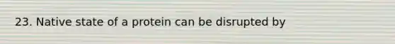 23. Native state of a protein can be disrupted by