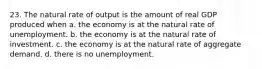 23. The natural rate of output is the amount of real GDP produced when a. the economy is at the natural rate of unemployment. b. the economy is at the natural rate of investment. c. the economy is at the natural rate of aggregate demand. d. there is no unemployment.