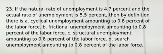 23. If the natural rate of unemployment is 4.7 percent and the actual rate of unemployment is 5.5 percent, then by definition there is a. cyclical unemployment amounting to 0.8 percent of the labor force. b. frictional unemployment amounting to 0.8 percent of the labor force. c. structural unemployment amounting to 0.8 percent of the labor force. d. search unemployment amounting to 0.8 percent of the labor force.