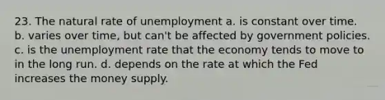 23. The natural rate of unemployment a. is constant over time. b. varies over time, but can't be affected by government policies. c. is the <a href='https://www.questionai.com/knowledge/kh7PJ5HsOk-unemployment-rate' class='anchor-knowledge'>unemployment rate</a> that the economy tends to move to in the long run. d. depends on the rate at which the Fed increases the money supply.