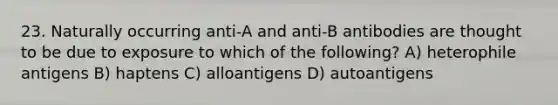 23. Naturally occurring anti-A and anti-B antibodies are thought to be due to exposure to which of the following? A) heterophile antigens B) haptens C) alloantigens D) autoantigens