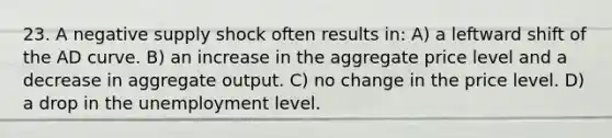 23. A negative supply shock often results in: A) a leftward shift of the AD curve. B) an increase in the aggregate price level and a decrease in aggregate output. C) no change in the price level. D) a drop in the unemployment level.