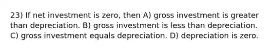 23) If net investment is zero, then A) gross investment is <a href='https://www.questionai.com/knowledge/ktgHnBD4o3-greater-than' class='anchor-knowledge'>greater than</a> depreciation. B) gross investment is <a href='https://www.questionai.com/knowledge/k7BtlYpAMX-less-than' class='anchor-knowledge'>less than</a> depreciation. C) gross investment equals depreciation. D) depreciation is zero.