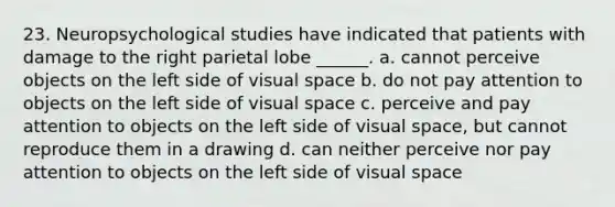 23. Neuropsychological studies have indicated that patients with damage to the right parietal lobe ______. a. cannot perceive objects on the left side of visual space b. do not pay attention to objects on the left side of visual space c. perceive and pay attention to objects on the left side of visual space, but cannot reproduce them in a drawing d. can neither perceive nor pay attention to objects on the left side of visual space