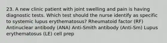 23. A new clinic patient with joint swelling and pain is having diagnostic tests. Which test should the nurse identify as specific to systemic lupus erythematosus? Rheumatoid factor (RF) Antinuclear antibody (ANA) Anti-Smith antibody (Anti-Sm) Lupus erythematosus (LE) cell prep